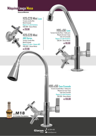 GiaconMetais
Máquina Louça Mesa
metais
Giacon
vendas@giacon.net
(15) 3384-4695
comM18
1/4 Volta Cerâmico
1195.c56 Luxo
Torneira Cozinha Mesa + Saída para
Máquina de Lavar Louça
Tubo 3/4 Cromado
Reparo 1/4 volta Cerâmico
COD.3111 - Giacon Metais
R$ 110,00
1195.c56 Cone Cromado
Torneira Cozinha Mesa + Saída para
Máquina de Lavar Louça
Tubo Cone Cromado
Reparo 1/4 volta Cerâmico
COD.3110 - Giacon Metais
R$ 135,00
1125.C29 Mini Luxo
Torneira Jardim Mini
Metal Cromado
Reparo 1/4 volta Cerâmico
COD.3091 - Giacon Metais
R$ 29,90
1125.C29 Mini
ABS Séries
Torneira Jardim Mini
Metal Cromado
Reparo 1/2 volta + Volante ABS
COD.3092 - Giacon Metais
R$ 22,90
 