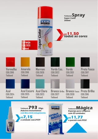 Azul
COD.2924
Tekbond
Azul Escuro
COD.2925
Tekbond
Azul Claro
COD.2923
Tekbond
Branco Brilho
COD.2927
Tekbond
Branco Fosco
COD.2928
Tekbond
Preto Brilho
COD.2916
Tekbond
Vermelho
COD.2919
Tekbond
Amarelo
COD.2918
Tekbond
Verde Esc.
COD.2922
Tekbond
Verde
COD.2921
Tekbond
Preto Fosco
COD.2917
Tekbond
Marrom
COD.2926
Tekbond
Tekbond Spray
Super Color
350ml
R$11,50
todas as cores
Laranja
COD.2920
Tekbond
Tekbond Mágica
Esponja para Limpeza
com 03 unidades
R$11,77
o pacote cod.2932
Tekbond 793 20gr.
Adesivo Instantâneo
com Bico Anti-entupimento
R$7,15
a unidade cod.2929
 