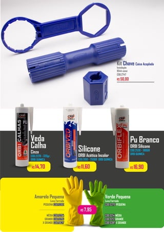 Kit Chave Caixa Acoplada
Instalação
9544 censi
COD.2747
R$ 50,00
Amarelo Pequena
Luva Forrada
PEQUENA COD.0392
COD.0392
MÉDIA COD.0294
COD.0294
GRANDE COD.0295
COD.0295
X GRANDE COD.0637
COD.0637
Verde Pequena
Luva Forrada
COD.0370
COD.0370 PEQUENA
COD.0214
COD.0214 MÉDIA
COD.0212
COD.0212 GRANDE
COD.0387
COD.0387 X GRANDE
................................. .................................
R$ 7,95
R$ 16,90
R$ 14,70 R$ 11,60
Veda
Calha
Cinza
COD.2228 - 320gr.
ORBI QUIMICA
Silicone
ORBI Acético Incolor
COD.2100 - 250GR ORBI QUIMICA
Pu Branco
ORBI Silicone
COD.2530 - 380GR
ORBI QUIMICA
 