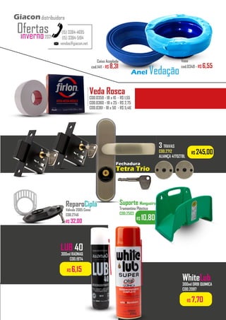R$ 10,80
Suporte Mangueira
Tramontina Plástico
COD.2503
R$ 245,00
Fechadura
Tetra Trio
3 TRAVAS
COD.2712
ALIANÇA 4170ZTBL
...........
ReparoCipla
Válvula 2005 Censi
COD.2746
R$ 32,00
vendas@giacon.net
(15) 3384-4695
(15) 3384-5194
Giacondistribuidora
inverno2021
Ofertas
Vaso
cod.0348 - R$ 6,55
Caixa Acoplada
cod.1411 - R$ 8,31
Anel Vedação
LUB 40
300ml RADNAQ
COD.1974
R$ 7,70
WhiteLub
300ml ORBI QUIMICA
COD.2097
R$ 6,15
Veda Rosca
COD.0359 - 18 x 10 - R$ 1,55
COD.0360 - 18 x 25 - R$ 2,75
COD.0361 - 18 x 50 - R$ 5,46
..................
 