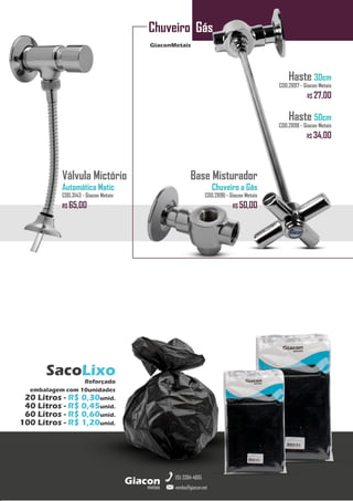GiaconMetais
Chuveiro Gás
metais
Giacon
vendas@giacon.net
(15) 3384-4695
SacoLixo
Reforçado
embalagem com 10unidades
20 Litros - R$ 0,30unid.
40 Litros - R$ 0,45unid.
60 Litros - R$ 0,60unid.
100 Litros - R$ 1,20unid.
Haste 30cm
COD.2897 - Giacon Metais
R$ 27,00
Haste 50cm
COD.2898 - Giacon Metais
R$ 34,00
Base Misturador
Chuveiro a Gás
COD.2896 - Giacon Metais
R$ 50,00
Válvula Mictório
Automática Matic
COD.3143 - Giacon Metais
R$ 65,00
 