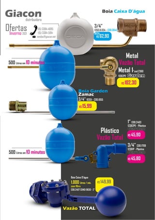 Boia Caixa D’água
vendas@giacon.net
(15) 3384-4695
(15) 3384-5194
Giacon
distribuidora
Inverno 2021
Ofertas
Giacon
distribuidora
R$ 62,90
3/4”
1350.B.034 - COD.0043
DECA
Metal 1”cod.2360
11362PE Garden
Garden
R$ 102,30
R$ 149,99
Boia Caixa D’água
1.000
1.000 Litros / min.
Litros / min.
com filtro
COD.2467 CENSI 9630 - 2”
Vazão TOTAL
Plástico
Vazão Total
1” COD.2463
12362PE - Plástico
Garden
Garden
R$ 45,90
3/4” COD.1709
12361P - Plástico
Garden
Garden
R$ 45,80
Boia Garden
Zamac
3/4” 10351 - COD.1055
R$ 15,99
Metal
Vazão Total
500 Litros em 10 minutos
500 Litros em 10 minutos
 