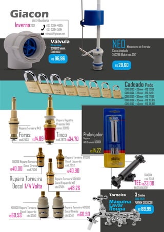 R$ 89,99
Torneira
Máquina
Lavar
Roupa
3 Saídas
COD.2521
FURKIN 2153.C38
...........
vendas@giacon.net
(15) 3384-4695
(15) 3384-5194
Giacon
distribuidora
2021
Inverno
Giacon
distribuidora
401800 Reparo Torneira
Docol Esquerdo
cód.2553
Reparo Torneira 401900
Docol Direito
cód.2551 R$60,50
R$60,53
Reparo Torneira
Docol 1/4 Volta
NEOMecanismo de Entrada
Caixa Acoplada
340288 Blukit cod.2517
R$ 28,60
Reparo Torneira R43
Forusi
cód.2433 R$14,89
Válvula
Pressão
330602 blukit
COD.1860
Reparo Torneira 574900
Docol Esquerdo M17
cód.2554
R$48,26
811206 Reparo Torneira
Docol Direito
cód.2550
R$40,00 R$40,90
Cadeado Pado
COD.0133 - 20mm - R$ 12,92
COD.0134 - 25mm - R$ 15,10
COD.0135 - 30mm - R$ 17,80
COD.0136 - 35mm - R$ 23,85
COD.0137 - 40mm - R$ 26,60
TEE
MISTURADOR
GIACON
cód.2358
R$23,00
R$ 96,96
Reparo Registro
Pressão R48
censi 32020
Tinco
cód.2673 R$34,70
Prolongador
Registro
ABS Cromado 50001
R$14,22
Reparo Torneira 811306
Docol Esquerdo
cód.2552
 