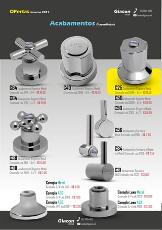 metais
Giacon
vendas@giacon.net
(15) 3384-4695
C64 Acabamento Registro Metal
Cromado cod.2714 - 3/4 - R$ 18,00
C40Acabamento Registro Metal
Cromado cod.2696 - 3/4 - R$ 19,00
C25Acabamento Registro Metal
Cromado cod.2648 - 3/4 - R$ 12,59
C50Acabamento Registro Metal
Cromado cod.2698 - 3/4 - R$ 16,59
C50Acabamento Registro Metal
Cromado cod.2763 - 1.1/2 - R$ 18,99
metais
Giacon
vendas@giacon.net
(15) 3384-4695
OFertas Inverno 2021
Acabamentos GiaconMetais
C38Acabamento Registro Metal
Cromado cod.2814 - 3/4 - R$ 15,00
C64Acabamento Registro Metal
Cromado cod.2791 - 1.1/2 - R$ 19,99
C38 Acabamento Registro Metal
Cromado cod.2865 - 1.1/2 - R$ 17,00
C34Acabamento Torneira e Regis-
tro Metal Cromado cod.2783 - R$ 7,50
C31Acabamento Torneira
ABS Cromado cod.2728 - R$ 6,00
Canopla Metal
Cromado 3/4 cod.2719 - R$ 5,00
Canopla ABS
Cromado 3/4 cod.2769 - R$ 2,00
Canopla Luxo Metal
Cromado 3/4 cod.2733 - R$ 6,00
Canopla Luxo ABS
Cromado 3/4 cod.2768 - R$ 2,80
Canopla ABS
Cromado 1.1/2 cod.2687 - R$ 3,00
C56Acabamento Torneira
Metal Cromado cod.2894 - R$ 9,60
 