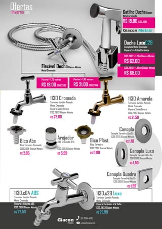 Arejador
ABS Cromado 3/4
COD.2583 Giacon Metais
R$ 5,99
Bico Abs
Bico Torneira Cromado
COD.2838 Giacon Metais
R$ 2,05
Canopla
Canopla Torneira Abs.Cr.
COD.2725 Giacon Metais
R$ 1,10
metais
Giacon
vendas@giacon.net
(15) 3384-4695
1130.c29 Luxo
Torneira Jardim Parede
Metal Cromado
Reparo Cerâmico 1/4 Volta
COD.2833 Giacon Metais
R$ 29,99
Inverno 2021
Ofertas
1130 Cromada
Torneira Jardim Parede
Metal Cromado
Reparo Sobe/Desce
COD.2803 Giacon Metais
R$ 23,00
Giacon Metais
Flexível DuchaGiacon Metais
Metal Cromado
Flexível - 1,20 metros
R$ 18,00 COD.2582
Flexível - 1,80 metros
R$ 21,00 COD.2846
1130 Amarela
Torneira Jardim Parede
Metal Cromado
Reparo Sobe/Desce
COD.2793 Giacon Metais
R$ 21,50
Gatilho DuchaGiacon
Metal Cromado
R$ 18,00 COD.2581
1130.c64 ABS
Torneira Jardim Parede
Metal Cromado
Reparo e Volante ABS
COD.2858 Giacon Metais
R$ 22,50
Bico Plást.
Bico Torneira
COD.2792 Giacon Metais
R$ 0,90 Canopla Luxo
Canopla Torneira Abs.Cr.
COD.2867 Giacon Metais
R$ 1,50
Canopla Quadra
Canopla Torneira Abs.Cr.
COD.2892 Giacon Metais
R$ 1,99
Ducha LuxoC29
Completa Metal Cromado
Reparo 1/4 Volta Cerâmico
COD.2807 - 1,20mtGiacon Metais
R$ 62,00
COD.2948 - 1,80mt Giacon Metais
R$ 68,00
 