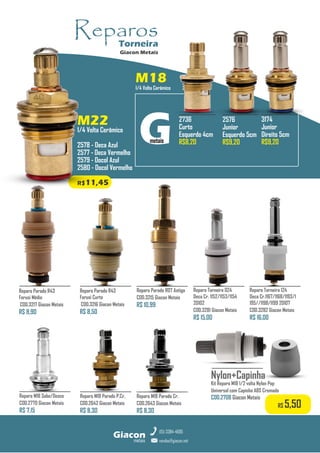 metais
Giacon
vendas@giacon.net
(15) 3384-4695
M22
1/4 Volta Cerâmico
2578 - Deca Azul
2577 - Deca Vermelho
2579 - Docol Azul
2580 - Docol Vermelho
R$11,45
M18
1/4 Volta Cerâmico
Reparo M18 Parado P.Cr.
COD.2642 Giacon Metais
R$ 8,30
Reparo M18 Sobe/Desce
COD.2770 Giacon Metais
R$ 7,15
Reparo M18 Parado Cr.
COD.2643 Giacon Metais
R$ 8,30
Reparo Parado R43
Forusi Médio
COD.3217 Giacon Metais
R$ 8,90
Reparo Parado R07 Antiga
COD.3215 Giacon Metais
R$ 10,99
Reparo Parado R43
Forusi Curto
COD.3216 Giacon Metais
R$ 8,50
Nylon+Capinha
Kit Reparo M18 1/2 volta Nylon Pop
Universal com Capinha ABS Cromado
COD.2708 Giacon Metais
R$ 5,50
2576
Junior
Esquerdo 5cm
R$9,20
3174
Junior
Direito 5cm
R$9,20
2736
Curto
Esquerdo 4cm
R$8,20
Reparo Torneira 024
Deca Cr. 1152/1153/1154
20102
COD.3281 Giacon Metais
R$ 15,00
Reparo Torneira 124
Deca Cr.1167/1168/1193/1
195//1198/1199 20107
COD.3282 Giacon Metais
R$ 16,00
Reparos
Torneira
Giacon Metais
 