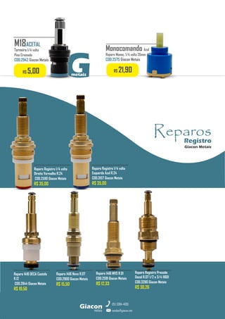 Reparo 1416 Novo R.07
COD.2900 Giacon Metais
R$ 15,50
Reparo Registro 1/4 volta
Direito Vermelho R.24
COD.2590 Giacon Metais
R$ 35,00
Reparo 1416 MVS R.01
COD.2591 Giacon Metais
R$ 12,33
Reparo 1416 DECA Castelo
R.12
COD.2844 Giacon Metais
R$ 19,50
Reparo Registro 1/4 volta
Esquerdo Azul R.24
COD.3157 Giacon Metais
R$ 35,00
metais
Giacon
vendas@giacon.net
(15) 3384-4695
Reparo Registro Pressão
Docol R.07 1/2 e 3/4 11601
COD.3280 Giacon Metais
R$ 30,26
Monocomando Azul
Reparo Monoc. 1/4 volta 35mm
COD.2575 Giacon Metais
R$ 21,90
Reparos
Registro
Giacon Metais
G
metais
M18ACETAL
Torneira 1/4 volta
Pino Cromado
COD.2942 Giacon Metais
R$ 5,00
 