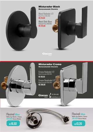 Flexivel 40cm
Malha Aço Macho x Fêmea
COD.2558 Giacon Metais
.........
R$ 13,20
Flexivel 60cm
Malha Aço Macho x Fêmea
COD.0820 Giacon Metais
.........
R$ 16,50
metais
Giacon
vendas@giacon.net
(15) 3384-4695
Misturador Cromo
Monocomando Chuveiro
Misturador Black
Monocomando Chuveiro
Cromo Redondo 1/2
Metal Cromado COD.3155
R$ 190,00
Cromo Quadrado 1/2
Metal Cromado COD.3154
R$ 200,00
R$ 200,00
metais
Giacon
Black Redondo 1/2
Metal Preto COD.3153
R$ 215,00
R$ 215,00
Black Click 10cm
Redondo Preto COD.3152
R$ 225,00
 