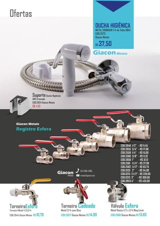 metais
Giacon
vendas@giacon.net
(15) 3384-4695
Cromo Click 15cm
Redondo Cromado COD.2690 - R$ 35,00
Cromo Click 10cm
Redondo Cromado COD.2660 - R$ 25,50
Ofertas
DUCHA HIGIÊNICA
METAL CROMADO 1/4 de Volta 9841
COD.2573
Giacon Metais
R$ 37,50
GiaconMetais
metais
Giacon
vendas@giacon.net
(15) 3384-4695
COD.2646 1/2” - R$ 11,45
COD.2655 3/4” - R$ 17,08
COD.2559 1/4” - R$ 15,00
COD.2560 3/8” - R$ 11,32
COD.2656 1” - R$ 31,12
COD.2561 1.1/4” - R$ 37,99
COD.2562 1.1/2” - R$ 63,75
COD.3133 2” - R$ 114,00
COD.0213 2.1/2” - R$ 226,00
COD.0213 3” - R$ 300,00
COD.2853 4” - R$ 435,00
Torneira Cadeado
Metal 3/4 com Bico
COD.2657 Giacon Metais R$ 14,99
Válvula Esfera
Metal Rosca 1/2 x 3/4 Maq.Lavar
COD.2686 Giacon Metais R$ 13,85
SuporteDucha Higiência
ABS Cromado
COD.2824 Giacon Metais
R$ 4,00
TorneiraEsfera
Torneira Metal 1/2x3/4
COD.2644 Giacon Metais R$ 10,79
Giacon Metais
Registro Esfera
 