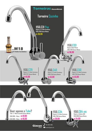 metais
Giacon
vendas@giacon.net
(15) 3384-4695
Torneiras GiaconMetais
comM18
1/4 Volta Cerâmico
Torneira Cozinha
1156.C31 Pop
Reparo 1/4 Volta Cerâmico
COD.2760 Giacon Metais
R$ 36,99
1156.C33
Reparo Sobe/Desce
COD.2789 Giacon Metais
R$ 36,99
1156.C29
Reparo 1/4 Volta Cerâmico
COD.2757 Giacon Metais
R$ 45,00
1156.C40
Reparo 1/4 Volta Cerâmico
COD.2758 Giacon Metais
R$ 45,00
1156.C50
Reparo 1/4 Volta Cerâmico
COD.2759 Giacon Metais
R$ 45,00
1156.C34
Reparo 1/4 Volta Cerâmico
COD.2790 Giacon Metais
R$ 39,99
Quer apenas o Tubo?
Tubo “J” Metal Cromado Giacon Metais
COD.2685 - 16mm - R$ 10,80
COD.2685 - 19mm - R$ 16,00
1156.C64 ABS
Reparo e Volante ABS
COD.2860 Giacon Metais
R$ 34,60
 
