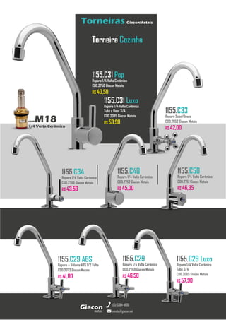 metais
Giacon
vendas@giacon.net
(15) 3384-4695
Torneiras GiaconMetais
comM18
1/4 Volta Cerâmico
Torneira Cozinha
1155.C31 Pop
Reparo 1/4 Volta Cerâmico
COD.2750 Giacon Metais
R$ 40,50
1155.C33
Reparo Sobe/Desce
COD.2852 Giacon Metais
R$ 42,00
1155.C29
Reparo 1/4 Volta Cerâmico
COD.2749 Giacon Metais
R$ 46,50
1155.C40
Reparo 1/4 Volta Cerâmico
COD.2752 Giacon Metais
R$ 45,00
1155.C50
Reparo 1/4 Volta Cerâmico
COD.2751 Giacon Metais
R$ 46,35
1155.C34
Reparo 1/4 Volta Cerâmico
COD.2786 Giacon Metais
R$ 43,50
1155.C29 ABS
Reparo + Volante ABS 1/2 Volta
COD.3073 Giacon Metais
R$ 41,00
1155.C29 Luxo
Reparo 1/4 Volta Cerâmico
Tubo 3/4
COD.3065 Giacon Metais
R$ 57,90
1155.C31 Luxo
Reparo 1/4 Volta Cerâmico
Tubo e Base 3/4
COD.3085 Giacon Metais
R$ 53,90
 