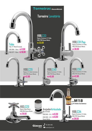 metais
Giacon
vendas@giacon.net
(15) 3384-4695
Torneiras GiaconMetais
comM18
1/4 Volta Cerâmico
Torneira Lavatório
1198.C29
Reparo 1/4 Volta Cerâmico
COD.2755 Giacon Metais
R$ 42,00
1198.C33
Reparo Cerâmico 1/4 Volta
COD.2788 Giacon Metais
R$ 33,00 1198.C31 Pop
Reparo Cerâmico 1/4 Volta
COD.2756 Giacon Metais
R$ 36,00
1198.C34
Reparo Cerâmico 1/4 Volta
COD.2787 Giacon Metais
R$ 39,50
1198.C50
Reparo Cerâmico 1/4 Volta
COD.2754 Giacon Metais
R$ 42,00
1198.C40
Reparo Cerâmico 1/4 Volta
COD.2753 Giacon Metais
R$ 45,50
Tubo
Tubo “U” Metal Cromado
COD.2684 - 16mm - R$ 11,90
COD.3277 - 19mm - R$ 16,00
1193.C23
Reparo Sobe/Desce
COD.3194 Giacon Metais
R$ 29,50
ArejadorArticulado
Abs Cromado
COD.2583 - 3/4 - R$ 6,30
COD.2583 - 5/8 - R$ 6,00
Giacon Metais
 
