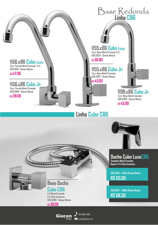 Torneiras GiaconMetais
Linha Cubo C86
Base Ducha
Cubo C86
1/2 Metal Cromado
1/4 Volta Cerâmico
COD.3009 - Giacon Metais
R$ 30,00
metais
Giacon
vendas@giacon.net
(15) 3384-4695
1198.c86 Cubo Jr.
Torn. Mesa Metal Cromado
COD.2988 - Giacon Metais
R$ 43,90
1155.c86 Cubo Luxo
Torn. Mesa Metal Cromado 3/4
COD.3024 - Giacon Metais
R$ 56,90
1155.c86 Cubo Jr.
Torn. Mesa Metal Cromado
COD.2987 - Giacon Metais
R$ 43,00
Base Redonda
Linha C86
Ducha Cubo LuxoC86
Completa Metal Cromado
Reparo 1/4 Volta Cerâmico
COD.2945 - 1,20mt Giacon Metais
R$ 63,00
COD.2947 - 1,80mt Giacon Metais
R$ 68,00
1156.c86 Cubo Luxo
Torn. Parede Metal Cromado 3/4
COD.3016 - Giacon Metais
R$ 47,90
1156.c86 Cubo Jr.
Torn. Parede Metal Cromado
COD.2989 - Giacon Metais
R$ 39,00
 