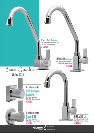 Linha C56
Base Quadra
metais
Giacon
vendas@giacon.net
(15) 3384-4695
1156.c56 Quadra
Torn. Parede Metal Cromado 3/4
COD.2967 - Giacon Metais
R$ 59,90
Acabamento
C56 Canopla
Quadra
3/4 Metal Cromado
COD.2951 - Giacon Metais
R$ 19,90
Acabamento
Cubo C56
3/4 Metal Cromado
COD.2950 - Giacon Metais
R$ 18,90
1198.c56 Jr.
Torn. Mesa Metal Cromado
COD.3283 - Giacon Metais
R$ 65,00
1155.c56 Quadra
Torn. Mesa Metal Cromado 3/4
COD.2959 - Giacon Metais
R$ 64,00
 