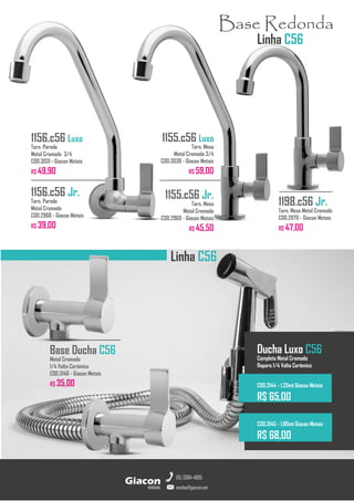 Linha C56
metais
Giacon
vendas@giacon.net
(15) 3384-4695
1198.c56 Jr.
Torn. Mesa Metal Cromado
COD.2970 - Giacon Metais
R$ 47,00
Base Redonda
Linha C56
Ducha Luxo C56
Completa Metal Cromado
Reparo 1/4 Volta Cerâmico
COD.3144 - 1,20mt Giacon Metais
R$ 65,00
COD.3145 - 1,80mt Giacon Metais
R$ 68,00
1156.c56 Luxo
Torn. Parede
Metal Cromado 3/4
COD.3031 - Giacon Metais
R$ 49,90
1156.c56 Jr.
Torn. Parede
Metal Cromado
COD.2968 - Giacon Metais
R$ 39,00
1155.c56 Luxo
Torn. Mesa
Metal Cromado 3/4
COD.3038 - Giacon Metais
R$ 59,00
1155.c56 Jr.
Torn. Mesa
Metal Cromado
COD.2969 - Giacon Metais
R$ 45,50
Base Ducha C56
Metal Cromado
1/4 Volta Cerâmico
COD.3146 - Giacon Metais
R$ 35,00
 