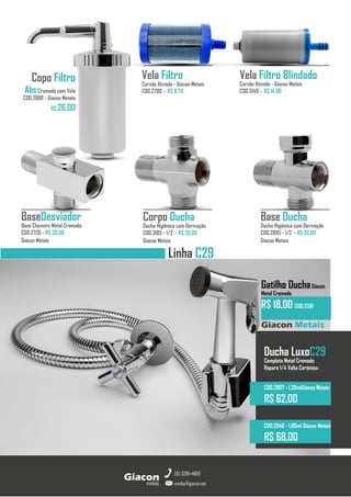 Base Ducha
Ducha Higiênica com Derivação
COD.2895 - 1/2 - R$ 20,00
Giacon Metais
metais
Giacon
vendas@giacon.net
(15) 3384-4695
Copo Filtro
AbsCromado com Vela
COD.2890 - Giacon Metais
R$ 26,00
Corpo Ducha
Ducha Higiênica com Derivação
COD.3185 - 1/2 - R$ 20,00
Giacon Metais
BaseDesviador
Base Chuveiro Metal Cromado
COD.2735 - R$ 20,00
Giacon Metais
Giacon Metais
Gatilho DuchaGiacon
Metal Cromado
R$ 18,00 COD.2581
Ducha LuxoC29
Completa Metal Cromado
Reparo 1/4 Volta Cerâmico
COD.2807 - 1,20mtGiacon Metais
R$ 62,00
COD.2948 - 1,80mt Giacon Metais
R$ 68,00
Linha C29
Vela Filtro Blindado
Carvão Ativado - Giacon Metais
COD.3149 - R$ 14,90
Vela Filtro
Carvão Ativado - Giacon Metais
COD.2780 - R$ 8,70
 