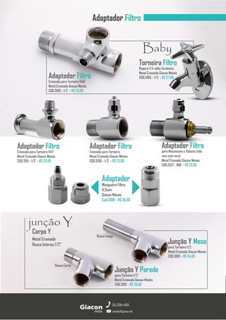 metais
Giacon
vendas@giacon.net
(15) 3384-4695
Adaptador Filtro
Adaptador Filtro
Extensão para Torneira
Metal Cromado Giacon Metais
COD.3136 - 1/2 - R$ 23,00
Adaptador Filtro
para Mecanismo e Volante (não
vem com mvs)
Metal Cromado Giacon Metais
COD.3137 - M18 - R$ 23,00
Adaptador Filtro
Extensão para Torneira 1147
Metal Cromado Giacon Metais
COD.3151 - 1/2 - R$ 23,00
Adaptador Filtro
Extensão para Torneira 1148
Metal Cromado Giacon Metais
COD.3160 - 1/2 - R$ 23,00
Adaptador
Mangueira Filtro
6,3mm
Giacon Metais
Cod.3188 - R$ 16,00
Corpo Y
Metal Cromado
Rosca Interna 1/2”
junção Y
Rosca Longa
Rosca Curta
Junção Y Mesa
para Torneira 1/2
Metal Cromado Giacon Metais
COD.3183 - R$ 24,00
Junção Y Parede
para Torneira 1/2
Metal Cromado Giacon Metais
COD.3182 - R$ 20,00
Torneira Filtro
Reparo 1/4 volta Cerâmico
Metal Cromado Giacon Metais
COD.3195 - 1/2 - R$ 27,00
Baby
 