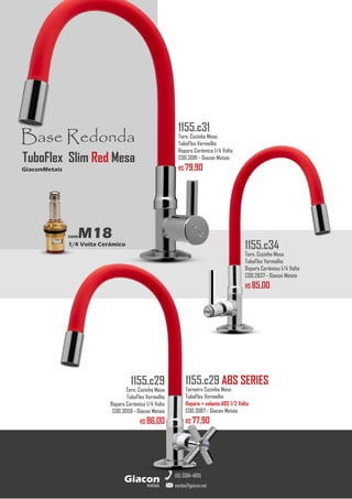 metais
Giacon
vendas@giacon.net
(15) 3384-4695
1155.c29 ABS SERIES
Torneira Cozinha Mesa
TuboFlex Vermelho
Reparo + volante ABS 1/2 Volta
COD.3067 - Giacon Metais
R$ 77,90
1155.c29
Torn. Cozinha Mesa
TuboFlex Vermelho
Reparo Cerâmico 1/4 Volta
COD.3059 - Giacon Metais
R$ 86,00
1155.c34
Torn. Cozinha Mesa
TuboFlex Vermelho
Reparo Cerâmico 1/4 Volta
COD.2837 - Giacon Metais
R$ 85,00
Base Redonda
comM18
1/4 Volta Cerâmico
GiaconMetais
TuboFlex Slim Red Mesa
1155.c31
Torn. Cozinha Mesa
TuboFlex Vermelho
Reparo Cerâmico 1/4 Volta
COD.3081 - Giacon Metais
R$ 79,90
 