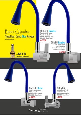 metais
Giacon
vendas@giacon.net
(15) 3384-4695
1156.c86 Quadra
Torn. Cozinha Parede
TuboFlex Cone Blue
Reparo Cerâmico 1/4 Volta
COD.2982 - Giacon Metais
R$ 97,90
1156.c86 Cubo
Torneira Cozinha Parede
TuboFlex Cone Blue
Reparo Cerâmico 1/4 Volta
COD.3039 - Giacon Metais
R$ 89,90
1156.c56 Quadra
Torneira Cozinha Parede
TuboFlex Cone Black
Reparo Cerâmico 1/4 Volta
COD.2963 - Giacon Metais
R$ 99,90
1156.c56
Torneira Cozinha Parede
TuboFlex Cone Blue
Reparo Cerâmico 1/4 Volta
COD.3086 - Giacon Metais
R$ 91,00
Base Quadra
comM18
1/4 Volta Cerâmico
GiaconMetais
TuboFlex Cone Blue Parede
 