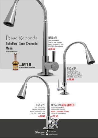 metais
Giacon
vendas@giacon.net
(15) 3384-4695
1155.c29 ABS SERIES
Torneira Cozinha Mesa
TuboFlex Cone Cromado
Reparo + volante ABS 1/2 Volta
COD.3072 - Giacon Metais
R$ 72,50
1155.c29
Torn. Cozinha Mesa
TuboFlex Cone Cromado
Reparo Cerâmico 1/4 Volta
COD.3064 - Giacon Metais
R$ 80,40
1155.c34
Torn. Cozinha Mesa
TuboFlex Cone Cromado
Reparo Cerâmico 1/4 Volta
COD.3089 - Giacon Metais
R$ 78,99
Base Redonda
comM18
1/4 Volta Cerâmico
GiaconMetais
TuboFlex Cone Cromado
Mesa
1155.c31
Torn. Cozinha Mesa
TuboFlex Cone Cromado
Reparo Cerâmico 1/4 Volta
COD.2863 - Giacon Metais
R$ 76,00
 