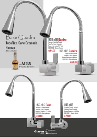 metais
Giacon
vendas@giacon.net
(15) 3384-4695
1156.c86 Cubo
Torneira Cozinha Parede
TuboFlex Cone Cromado
Reparo Cerâmico 1/4 Volta
COD.3015 - Giacon Metais
R$ 69,90
1156.c56 Quadra
Torneira Cozinha Parede
TuboFlex Cone Cromado
Reparo Cerâmico 1/4 Volta
COD.2966 - Giacon Metais
R$ 84,00
1156.c56
Torneira Cozinha Parede
TuboFlex Cone Cromado
Reparo Cerâmico 1/4 Volta
COD.3030 - Giacon Metais
R$ 72,90
Base Quadra
comM18
1/4 Volta Cerâmico
GiaconMetais
TuboFlex Cone Cromado
Parede
1156.c86 Quadra
Torn. Cozinha Parede
TuboFlex Cone Cromado
Reparo Cerâmico 1/4 Volta
COD.2985 - Giacon Metais
R$ 79,90
 