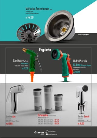 metais
Giacon
vendas@giacon.net
(15) 3384-4695
GiaconMetais
Gatilho Abs
cromado
COD.3179 Giacon Metais
R$ 12,90
Extensão Giacon Metais
Metal Cromado 1/2”
COD.3166 - Extensão Curta - R$ 4,90
COD.3173 - Extensão Médiav - R$ 5,30
COD.3167 - Extensão Longa - R$ 6,00
HidroPistola
6 Jatos Engate Rápido
Tramontina 78519500
COD.3139
R$ 38,50
Válvula Americana inox
Sistema Copo
Cod.3178 Giacon Metais
R$ 14,00
Esguicho
Gatilho 1/2 e 3/4
Haste Metal
COD.3202 Giacon Metais
R$ 12,50
Gatilho Zamak
cromado
COD.2581 Giacon Metais
R$ 18,00
 
