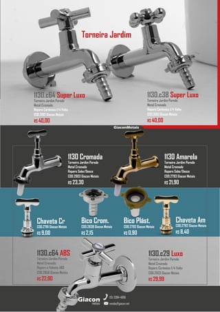 metais
Giacon
vendas@giacon.net
(15) 3384-4695
GiaconMetais
1130 Cromada
Torneira Jardim Parede
Metal Cromado
Reparo Sobe/Desce
COD.2803 Giacon Metais
R$ 23,30
1130 Amarela
Torneira Jardim Parede
Metal Cromado
Reparo Sobe/Desce
COD.2793 Giacon Metais
R$ 21,90
1130.c29 Luxo
Torneira Jardim Parede
Metal Cromado
Reparo Cerâmico 1/4 Volta
COD.2833 Giacon Metais
R$ 29,99
1130.c64 ABS
Torneira Jardim Parede
Metal Cromado
Reparo e Volante ABS
COD.2858 Giacon Metais
R$ 22,90
1130.c38 Super Luxo
Torneira Jardim Parede
Metal Cromado
Reparo Cerâmico 1/4 Volta
COD.3193 Giacon Metais
R$ 40,00
1130.c64 Super Luxo
Torneira Jardim Parede
Metal Cromado
Reparo Cerâmico 1/4 Volta
COD.3192 Giacon Metais
R$ 40,00
Bico Plást.
COD.2792 Giacon Metais
R$ 0,90
Chaveta Am
COD.2782 Giacon Metais
R$ 8,40
Chaveta Cr
COD.2781 Giacon Metais
R$ 9,00
Torneira Jardim
Bico Crom.
COD.2838 Giacon Metais
R$ 2,15
 