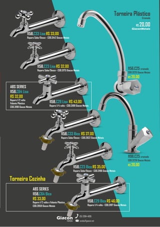 metais
Giacon
vendas@giacon.net
(15) 3384-4695
GiaconMetais
Torneira Plástico
Cromado
R$ 20,00
1198.C25 cromado
COD.3226 Giacon Metais
R$ 20,00
1156.C25 cromado
COD.3225 Giacon Metais
R$ 20,00
1158.C33 Lisa R$ 33,00
Reparo Sobe/Desce - COD.3142 Giacon Metais
1158.C23 Lisa R$ 32,00
Reparo Sobe/Desce - COD.3175 Giacon Metais
1158.C29 Lisa R$ 43,00
Reparo 1/4 volta - COD.3199 Giacon Metais
1158.C33 Bico R$ 37,00
Reparo Sobe/Desce - COD.2822 Giacon Metais
1158.C23 Bico R$ 35,00
Reparo Sobe/Desce - COD.3196 Giacon Metais
1158.C29 Bico R$ 46,00
Reparo 1/4 volta - COD.3197 Giacon Metais
ABS SERIES
1158.C64 Lisa
R$ 32,00
Reparo 1/2 volta
Volante Plástico
COD.3198 Giacon Metais
ABS SERIES
1158.C64 Bico
R$ 33,00
Reparo 1/2 volta e Volante Plástico
COD.2859 Giacon Metais
Torneira Cozinha
 