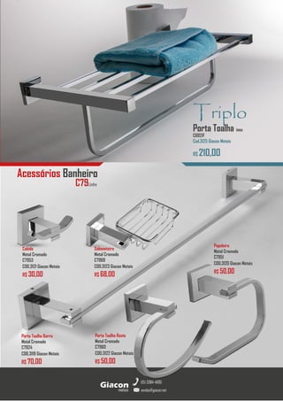 metais
Giacon
vendas@giacon.net
(15) 3384-4695
GiaconMetais
Torneira Plástico
Cromado
R$ 20,00
Acessórios Banheiro
Cabide
Metal Cromado
C7953
COD.3121 Giacon Metais
R$ 30,00
Triplo
Porta Toalha inox
C6921F
Cod.3125 Giacon Metais
R$ 210,00
Papeleira
Metal Cromado
C7951
COD.3120 Giacon Metais
R$ 50,00
Porta Toalha Rosto
Metal Cromado
C7960
COD.3122 Giacon Metais
R$ 50,00
Porta Toalha Barra
Metal Cromado
C7924
COD.3119 Giacon Metais
R$ 70,00
Saboneteira
Metal Cromado
C7969
COD.3123 Giacon Metais
R$ 68,00
C79Linha
 