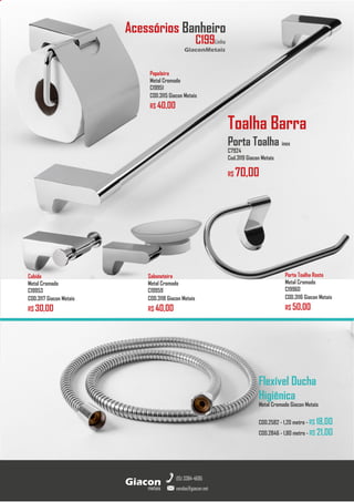 metais
Giacon
vendas@giacon.net
(15) 3384-4695
GiaconMetais
Acessórios Banheiro
Cabide
Metal Cromado
C19953
COD.3117 Giacon Metais
R$ 30,00
Toalha Barra
Porta Toalha inox
C7924
Cod.3119 Giacon Metais
R$ 70,00
Papeleira
Metal Cromado
C19951
COD.3115 Giacon Metais
R$ 40,00
Porta Toalha Rosto
Metal Cromado
C19960
COD.3116 Giacon Metais
R$ 50,00
Saboneteira
Metal Cromado
C19959
COD.3118 Giacon Metais
R$ 40,00
C199Linha
Flexível Ducha
Higiênica
Metal Cromado Giacon Metais
COD.2582 - 1,20 metro - R$ 18,00
COD.2846 - 1,80 metro - R$ 21,00
 