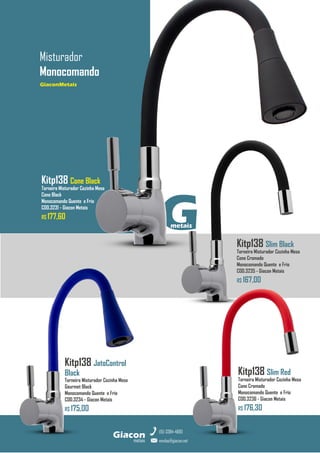 GiaconMetais
Misturador
Monocomando
metais
Giacon
vendas@giacon.net
(15) 3384-4695
GiaconMetais
Kitp138 JatoControl
Black
Torneira Misturador Cozinha Mesa
Gourmet Black
Monocomando Quente e Frio
COD.3234 - Giacon Metais
R$ 175,00
Kitp138 Slim Red
Torneira Misturador Cozinha Mesa
Cone Cromado
Monocomando Quente e Frio
COD.3236 - Giacon Metais
R$ 176,30
G
metais
Kitp138 Slim Black
Torneira Misturador Cozinha Mesa
Cone Cromado
Monocomando Quente e Frio
COD.3235 - Giacon Metais
R$ 167,00
Kitp138 Cone Black
Torneira Misturador Cozinha Mesa
Cone Black
Monocomando Quente e Frio
COD.3231 - Giacon Metais
R$ 177,60
 