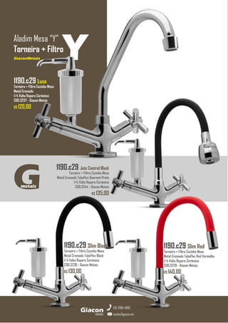 GiaconMetais
Aladim Mesa “Y”
Torneira + Filtro
metais
Giacon
vendas@giacon.net
(15) 3384-4695
GiaconMetais
1190.c29 Jato Control Black
Torneira + Filtro Cozinha Mesa
Metal Cromado TuboFlex Gourmet Preto
1/4 Volta Reparo Cerâmico
COD.3244 - Giacon Metais
R$ 135,00
G
metais
1190.c29 Slim Red
Torneira + Filtro Cozinha Mesa
Metal Cromado TuboFlex Red Vermelho
1/4 Volta Reparo Cerâmico
COD.3239 - Giacon Metais
R$ 140,00
1190.c29 Slim Black
Torneira + Filtro Cozinha Mesa
Metal Cromado TuboFlex Black
1/4 Volta Reparo Cerâmico
COD.3238 - Giacon Metais
R$ 130,00
Y
1190.c29 Luxo
Torneira + Filtro Cozinha Mesa
Metal Cromado
1/4 Volta Reparo Cerâmico
COD.3237 - Giacon Metais
R$ 120,00
 