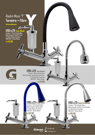 1190.c29 Jato Control
Torneira + Filtro Cozinha Mesa
Metal Cromado TuboFlex Gourmet Crom.
1/4 Volta Reparo Cerâmico
COD.3243 - Giacon Metais
R$ 127,00
GiaconMetais
Aladim Mesa “Y”
Torneira + Filtro
metais
Giacon
vendas@giacon.net
(15) 3384-4695
1190.c29 Cone Black
Torneira + Filtro Cozinha Mesa
Metal Cromado TuboFlex Preto
1/4 Volta Reparo Cerâmico
COD.3240 - Giacon Metais
R$ 142,00
GiaconMetais
1190.c29 Cone Blue
Torneira + Filtro Cozinha Mesa
Metal Cromado TuboFlex Blue
1/4 Volta Reparo Cerâmico
COD.3241 - Giacon Metais
R$ 152,00
1190.c29 Cone Cromado
Torneira + Filtro Cozinha Mesa
Metal Cromado TuboFlex Cone Cromado
1/4 Volta Reparo Cerâmico
COD.3242 - Giacon Metais
R$ 135,00
G
metais
Y
 