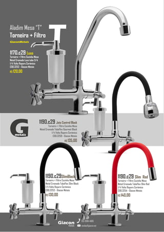 1190.c29 Jato Control Black
Torneira + Filtro Cozinha Mesa
Metal Cromado TuboFlex Gourmet Black
1/4 Volta Reparo Cerâmico
COD.3259 - Giacon Metais
R$ 135,00
GiaconMetais
Aladim Mesa “T”
Torneira + Filtro
metais
Giacon
vendas@giacon.net
(15) 3384-4695
GiaconMetais
1190.c29SlimBlack
Torneira + Filtro Cozinha Mesa
Metal Cromado TuboFlex Slim Black
1/4 Volta Reparo Cerâmico
COD.3253 - Giacon Metais
R$ 130,00
1190.c29 Slim Red
Torneira + Filtro Cozinha Mesa
Metal Cromado TuboFlex Slim Red
1/4 Volta Reparo Cerâmico
COD.3254 - Giacon Metais
R$ 140,00
G
metais
T
1170.c29 Luxo
Torneira + Filtro Cozinha Mesa
Metal Cromado Luxo tubo 3/4
1/4 Volta Reparo Cerâmico
COD.3252 - Giacon Metais
R$ 120,00
 