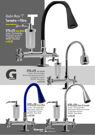 1170.c29 Jato Control
Torneira + Filtro Cozinha Mesa
Metal Cromado TuboFlex Gourmet Crom.
1/4 Volta Reparo Cerâmico
COD.3258 - Giacon Metais
R$ 127,00
GiaconMetais
Aladim Mesa “T”
Torneira + Filtro
metais
Giacon
vendas@giacon.net
(15) 3384-4695
GiaconMetais
1170.c29 Cone Blue
Torneira + Filtro Cozinha Mesa
Metal Cromado TuboFlex Blue
1/4 Volta Reparo Cerâmico
COD.3256 - Giacon Metais
R$ 152,00
1170.c29 Cone Cromado
Torneira + Filtro Cozinha Mesa
Metal Cromado TuboFlex Cone Cromado
1/4 Volta Reparo Cerâmico
COD.3257 - Giacon Metais
R$ 135,00
G
metais
T
1170.c29 Cone Black
Torneira + Filtro Cozinha Mesa
Metal Cromado Luxo tubo 3/4
1/4 Volta Reparo Cerâmico
COD.3255 - Giacon Metais
R$ 142,00
 