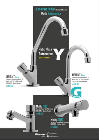 G
metais
metais
Giacon
vendas@giacon.net
(15) 3384-4695
Torneiras GiaconMetais
Matic Automática
Matic 1100
Torneira Mesa Metal Cromado
COD.3004 - Giacon Metais
R$ 56,00
Matic 2200
Torneira Parede Metal Cromado
COD.3005 - Giacon Metais
R$ 69,90
1160.MT Luxo
Torneira Automática Mesa “Y”
Matic Tubo “U” 3/4 Cromado
COD.3274 - Giacon Metais
R$ 75,00
1160.MT Luxo
Torneira Automática Mesa “Y”
Matic Tubo”J” 3/4 Cromado
COD.3261 - Giacon Metais
R$ 69,00
Matic Mesa
Automática
GiaconMetais
Y
 