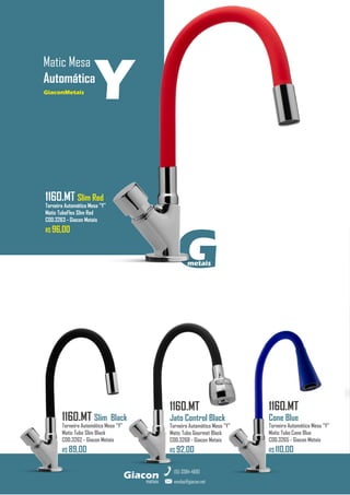 G
metais
GiaconMetais
Matic Mesa
Automática
metais
Giacon
vendas@giacon.net
(15) 3384-4695
1160.MT Slim Red
Torneira Automática Mesa “Y”
Matic TuboFlex Slim Red
COD.3263 - Giacon Metais
R$ 96,00
GiaconMetais
1160.MT Slim Black
Torneira Automática Mesa “Y”
Matic Tubo Slim Black
COD.3262 - Giacon Metais
R$ 89,00
1160.MT
Jato Control Black
Torneira Automática Mesa “Y”
Matic Tubo Gourmet Black
COD.3268 - Giacon Metais
R$ 92,00
Y
1160.MT
Cone Blue
Torneira Automática Mesa “Y”
Matic Tubo Cone Blue
COD.3265 - Giacon Metais
R$ 110,00
 