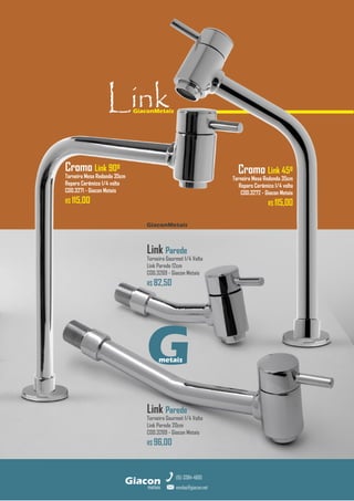 GiaconMetais
metais
Giacon
vendas@giacon.net
(15) 3384-4695
Link Parede
Torneira Gourmet 1/4 Volta
Link Parede 20cm
COD.3269 - Giacon Metais
R$ 96,00
Link Parede
Torneira Gourmet 1/4 Volta
Link Parede 12cm
COD.3269 - Giacon Metais
R$ 82,50
GiaconMetais
Link
G
metais
Cromo Link 45º
Torneira Mesa Redonda 35cm
Reparo Cerâmico 1/4 volta
COD.3272 - Giacon Metais
R$ 115,00
Cromo Link 90º
Torneira Mesa Redonda 35cm
Reparo Cerâmico 1/4 volta
COD.3271 - Giacon Metais
R$ 115,00
 