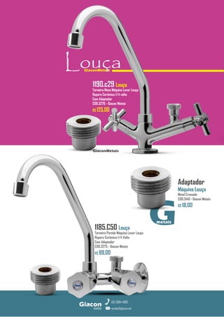 GiaconMetais
metais
Giacon
vendas@giacon.net
(15) 3384-4695
Adaptador
Máquina Louça
Metal Cromado
COD.3140 - Giacon Metais
R$ 18,00
GiaconMetais
Louça
G
metais
1190.c29 Louça
Torneira Mesa Máquina Lavar Louça
Reparo Cerâmico 1/4 volta
Com Adaptador
COD.3276 - Giacon Metais
R$ 125,00
1185.C50 Louça
Torneira Parede Máquina Lavar Louça
Reparo Cerâmico 1/4 Volta
Com Adaptador
COD.3275 - Giacon Metais
R$ 89,00
 