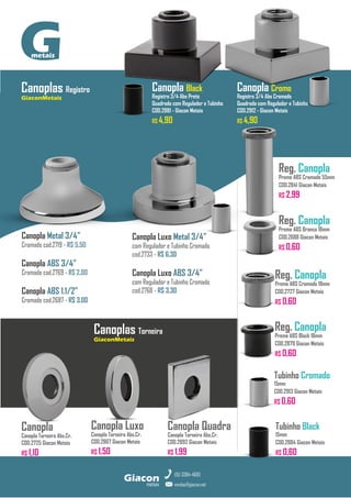Canopla
Canopla Torneira Abs.Cr.
COD.2725 Giacon Metais
R$ 1,10
Canopla Luxo
Canopla Torneira Abs.Cr.
COD.2867 Giacon Metais
R$ 1,50
Canopla Quadra
Canopla Torneira Abs.Cr.
COD.2892 Giacon Metais
R$ 1,99
metais
Giacon
vendas@giacon.net
(15) 3384-4695
G
metais
Reg. Canopla
Preme ABS Branco 18mm
COD.2688 Giacon Metais
R$ 0,60
Reg. Canopla
Preme ABS Cromado 55mm
COD.2841 Giacon Metais
R$ 2,99
Reg. Canopla
Preme ABS Cromado 18mm
COD.2727 Giacon Metais
R$ 0,60
Canoplas Registro
GiaconMetais
Canopla Metal 3/4”
Cromado cod.2719 - R$ 5,50
Canopla ABS 3/4”
Cromado cod.2769 - R$ 2,00
Canopla ABS 1.1/2”
Cromado cod.2687 - R$ 3,00
Reg. Canopla
Preme ABS Black 18mm
COD.2879 Giacon Metais
R$ 0,60
Tubinho Black
15mm
COD.2884 Giacon Metais
R$ 0,60
Tubinho Cromado
15mm
COD.2913 Giacon Metais
R$ 0,60
Canopla Black
Registro 3/4 Abs Preto
Quadrada com Regulador e Tubinho
COD.2881 - Giacon Metais
R$ 4,90
Canopla Cromo
Registro 3/4 Abs Cromado
Quadrada com Regulador e Tubinho
COD.2912 - Giacon Metais
R$ 4,90
Canopla Luxo Metal 3/4”
com Regulador e Tubinho Cromado
cod.2733 - R$ 6,30
Canopla Luxo ABS 3/4”
com Regulador e Tubinho Cromado
cod.2768 - R$ 3,30
Canoplas Torneira
GiaconMetais
 