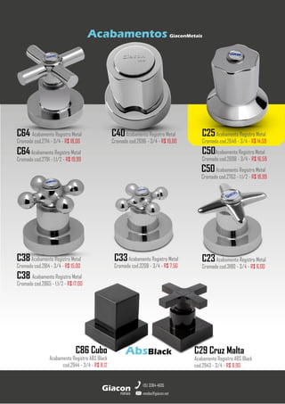 metais
Giacon
vendas@giacon.net
(15) 3384-4695
C64 Acabamento Registro Metal
Cromado cod.2714 - 3/4 - R$ 18,00
C40Acabamento Registro Metal
Cromado cod.2696 - 3/4 - R$ 19,00
C25Acabamento Registro Metal
Cromado cod.2648 - 3/4 - R$ 14,59
C50Acabamento Registro Metal
Cromado cod.2698 - 3/4 - R$ 16,59
C50Acabamento Registro Metal
Cromado cod.2763 - 1.1/2 - R$ 18,99
Acabamentos GiaconMetais
C38Acabamento Registro Metal
Cromado cod.2814 - 3/4 - R$ 15,00
C64Acabamento Registro Metal
Cromado cod.2791 - 1.1/2 - R$ 19,99
C38 Acabamento Registro Metal
Cromado cod.2865 - 1.1/2 - R$ 17,00
C23Acabamento Registro Metal
Cromado cod.3180 - 3/4 - R$ 6,00
C33Acabamento Registro Metal
Cromado cod.3208 - 3/4 - R$ 7,50
AbsBlack C29 Cruz Malta
Acabamento Registro ABS Black
cod.2943 - 3/4 - R$ 8,90
C86 Cubo
Acabamento Registro ABS Black
cod.2944 - 3/4 - R$ 8,12
 