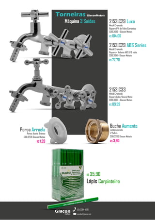 R$ 35,90
Lápis Carpinteiro
metais
Giacon
vendas@giacon.net
(15) 3384-4695
Torneiras GiaconMetais
Máquina 3 Saídas 2153.C29 Luxo
Metal Cromado
Reparo 1/4 de Volta Cerâmico
COD.3040 - Giacon Metais
R$ 104,00
2153.C29 ABS Series
Metal Cromado
Reparo + Volante ABS 1/2 volta
COD.3041 - Giacon Metais
R$ 77,70
2153.C33
Metal Cromado
Reparo Sobe/Desce Metal
COD.3003 - Giacon Metais
R$ 89,99
Porca Arruela
Porca Acetal Branca
COD.2726 Giacon Metais
R$ 1,99
Bucha Aumento
Latão Amarelo
1/2x3/4
COD.3200 Giacon Metais
R$ 3,90
 