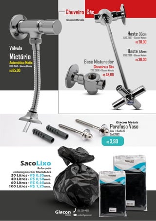 Parafuso Vaso
Inox + Bucha 10
Cod.2663
R$ 3,90
Giacon Metais
GiaconMetais
Chuveiro Gás
metais
Giacon
vendas@giacon.net
(15) 3384-4695
SacoLixo
Reforçado
embalagem com 10unidades
20 Litros - R$ 0,35unid.
40 Litros - R$ 0,50unid.
60 Litros - R$ 0,65unid.
100 Litros - R$ 1,25unid.
Haste 30cm
COD.2897 - Giacon Metais
R$ 28,00
Haste 45cm
COD.2898 - Giacon Metais
R$ 36,00
Base Misturador
Chuveiro a Gás
COD.2896 - Giacon Metais
R$ 48,00
Válvula
Mictório
Automática Matic
COD.3143 - Giacon Metais
R$ 65,00
 