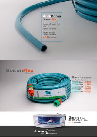 metais
Giacon
vendas@giacon.net
(15) 3384-4695
Anti-Dobra
GiaconFlex
Mangueira Trançada Azul
1/2 x 2.5
Especial Anti-Dobra
COD.2823 - 50 metros
COD.2857 - 100 metros
R$ 3,25 o metro
Conjunto Pronto usar
com Terminal Tramontina
COD.2621 10mts - R$ 29,90
COD.2622 15mts - R$ 39,90
COD.2623 20mts - R$ 49,00
COD.2624 25mts - R$ 59,50
COD.2625 30mts - R$ 72,90
GiaconFlex
mangueiras
Chuveiro Branca
COD.2635 5/16 x 1,0 x 50mts
R$ 1,32 GiaconFlex
 
