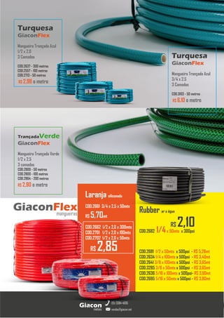 metais
Giacon
vendas@giacon.net
(15) 3384-4695
Torneiras GiaconMetais
GiaconFlex
mangueiras
Turquesa
GiaconFlex
Mangueira Trançada Azul
1/2 x 2.0
3 Camadas
COD.2637 - 300 metros
COD.2557 - 100 metros
COD.2713 - 50 metros
R$ 2,98 o metro
TrançadaVerde
GiaconFlex
Mangueira Trançada Verde
1/2 x 2.5
3 camadas
COD.2800 - 50 metros
COD.2800 - 100 metros
COD.2864 - 200 metros
R$ 2,90 o metro
Rubber ar e água
COD.2682 1/4x 50mts x 300psi
COD.2681 1/2 x 50mts x 500psi - R$ 5,28mt
COD.2634 1/4 x 100mts x 500psi - R$ 3,40mt
COD.2641 3/8 x 100mts x 500psi - R$ 3,65mt
COD.3285 3/8 x 50mts x 500psi - R$ 3,65mt
COD.2636 5/16 x 100mts x 500psi- R$ 3,80mt
COD.2695 5/16 x 50mts x 500psi - R$ 3,80mt
Turquesa
GiaconFlex
Mangueira Trançada Azul
3/4 x 2.5
3 Camadas
COD.3103 - 50 metros
R$ 6,10 o metro
R$ 2,85
Laranja siliconada
COD.2661 3/4 x 2,5 x 50mts
R$ 5,70mt
COD.2662 1/2 x 2,0 x 300mts
COD.2701 1/2 x 2,0 x 100mts
COD.2702 1/2 x 2,0 x 50mts
R$ 2,10
 