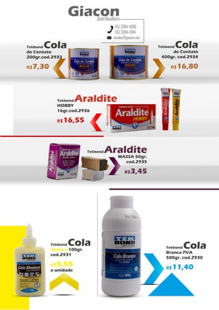 Tekbond Cola
de Contato
400gr. cod.2934
R$16,80
Tekbond Cola
Branca PVA
500gr. cod.2930
R$11,40
Tekbond Cola
Madeira 100gr.
cod.2931
R$5,55
a unidade
Tekbond Cola
de Contato
200gr.cod.2933
R$7,30
vendas@giacon.net
(15) 3384-4695
(15) 3384-5194
Giacon
distribuidora
Tekbond Araldite
HOBBY
16gr.cod.2936
R$16,55
Tekbond Araldite
MASSA 50gr.
cod.2935
R$3,45
 