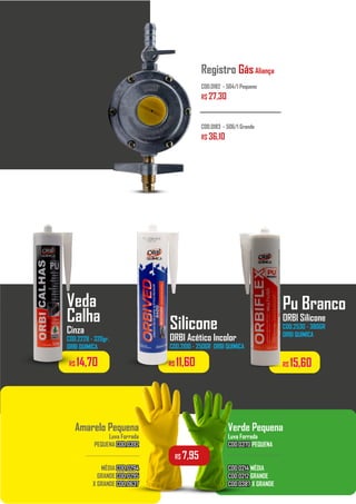 Registro GásAliança
COD.0182 - 504/1 Pequeno
R$ 27,30
COD.0183 - 506/1 Grande
R$ 36,10
Amarelo Pequena
Luva Forrada
PEQUENA COD.0392
COD.0392
MÉDIA COD.0294
COD.0294
GRANDE COD.0295
COD.0295
X GRANDE COD.0637
COD.0637
Verde Pequena
Luva Forrada
COD.0370
COD.0370 PEQUENA
COD.0214
COD.0214 MÉDIA
COD.0212
COD.0212 GRANDE
COD.0387
COD.0387 X GRANDE
................................. .................................
R$ 7,95
R$ 15,60
R$ 14,70 R$ 11,60
Veda
Calha
Cinza
COD.2228 - 320gr.
ORBI QUIMICA
Silicone
ORBI Acético Incolor
COD.2100 - 250GR ORBI QUIMICA
Pu Branco
ORBI Silicone
COD.2530 - 380GR
ORBI QUIMICA
 