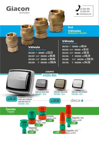 Válvula
Retenção Vertical
COD.2532 - 1” - 30101000 - R$ 56,44
COD.2533 - 1.1/4” - 30101300 - R$ 91,43
COD.2534 - 1.1/2” - 30101500 - R$ 119,35
COD.2535 - 2” - 30102000 - R$ 138,29
COD.2699 - 2.1/2” - 30102500 - R$ 258,33
COD.2700 - 3” - 30103000 - R$ 341,30
vendas@giacon.net
(15) 3384-4695
(15) 3384-5194
Giacon
distribuidora
Válvula
Sucção / Fundo Poço
COD.2536 - 1” - 30011000 - R$ 53,23
COD.2537 - 1.1/4” - 30011300 - R$ 89,90
COD.2538 - 1.1/2” - 30011500 - R$ 99,80
COD.2539 - 2” - 30012000 - R$ 136,64
Docol
Válvulas
Retenção e Sucção
R$ 3,35
Adaptador
cod.1468 - 78502
...........
Emenda
cod.1471 - 78510
Engate
cod.1467 - 78506
...........
Esguicho- 78515
Engate cod.1466
Esguicho- 78514
Rosca cod.2320
...........
R$ 5,00
R$ 5,00
R$ 3,51
R$ 3,35
Conexões
Tramontina
...........
4900.991 EMAX CINZA
COD.0007 - DECA
4900.992 EMAX BEGE
COD.0009 - DECA
4900.992 EMAX BRANCO
COD.0008 - DECA
R$ 95,38
ACABAMENTO VÁLVULA
HYDRA MAX CROMADO
4900.990 EMAX CR
COD.0006 - DECA
ACABAMENTO
HYDRA MAX
R$ 39,99
 