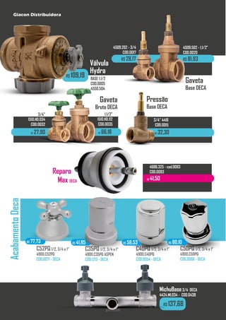R$ 137,68
R$ 109,19
Acabamento
Deca
BASE 1.1/2
COD.0005
4550.504
giacon.net
C35PQ 1/2, 3/4 e 1”
4900.C35PQ ASPEN
COD.1213 - DECA
C40PQ 1/2, 3/4 e 1”
4900.C40PQ
COD.0054 - DECA
C52PQ1/2, 3/4 e 1”
4900.C52PQ
COD.0071 - DECA
C50PQ 1/2, 3/4 e 1”
4900.C50PQ
COD.0066 - DECA
R$ 77,73 R$ 41,85 R$ 58,53 R$ 80,10
MichuBase3/4 DECA
4424.MI.034 - COD.0438
R$ 41,50
Reparo
Max DECA
3/4”
4509.202 - 3/4
COD.0017
R$ 28,17
1.1/2”
4509.502 - 1.1/2”
COD.0020
R$ 81,93
Gaveta
Base DECA
Pressão
Base DECA
R$ 32,30
3/4” 4416
COD.0015
Válvula
Hydra
Gaveta
Bruto DECA
R$ 27,90
3/4”
1510.HD.034
COD.0032
R$ 66,18
1.1/2”
1510.HD.112
COD.0035
4686.325 - cod.0093
COD.0093
Giacon Distribuidora
 