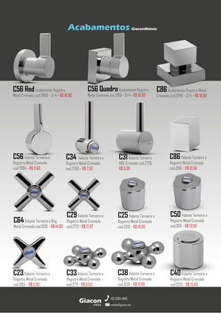 metais
Giacon
vendas@giacon.net
(15) 3384-4695
Acabamentos GiaconMetais
C31Volante Torneira
ABS Cromado cod.2728
R$ 6,00
C34 Volante Torneira e
Registro Metal Cromado
cod.2783 - R$ 7,50
C56Volante Torneira e
Registro Metal Cromado
cod.2894 - R$ 9,60
C56 QuadraAcabamento Registro
Metal Cromado cod.2951 - 3/4 - R$ 19,90
C56 RedAcabamento Registro
Metal Cromado cod.2950 - 3/4 - R$ 18,90
C86Acabamento Registro Metal
Cromado cod.2946 - 3/4 - R$ 18,90
C86Volante Torneira e
Registro Metal Cromado
cod.2901 - R$ 10,00
C64Volante Torneira e Reg.
Metal Cromado cod.3135 - R$ 14,00
C29Volante Torneira e
Registro Metal Cromado
cod.2721 - R$ 12,67
C25Volante Torneira e
Registro Metal Cromado
cod.3210 - R$ 10,00
C50Volante Torneira e
Registro Metal Cromado
cod.3131 - R$ 13,00
C40Volante Torneira e
Registro Metal Cromado
cod.3213 - R$ 13,00
C38Volante Torneira e
Registro Metal Cromado
cod.3138 - R$ 12,00
C33Volante Torneira e
Registro Metal Cromado
cod.2771 - R$ 6,00
C23Volante Torneira e
Registro Metal Cromado
cod.3165 - R$ 5,00
 